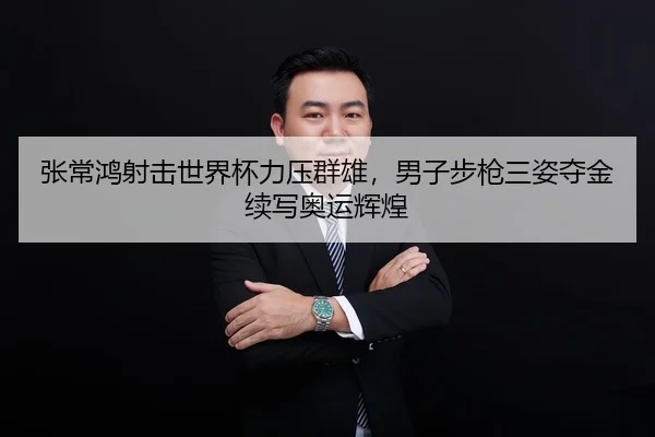 张常鸿射击世界杯力压群雄，男子步枪三姿夺金续写奥运辉煌
