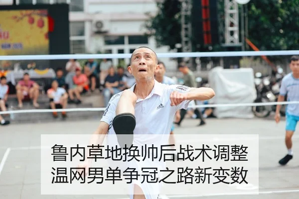 鲁内草地换帅后战术调整 温网男单争冠之路新变数