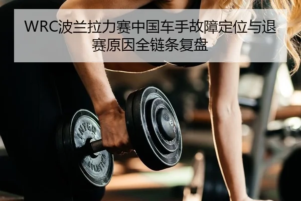 WRC波兰拉力赛中国车手故障定位与退赛原因全链条复盘